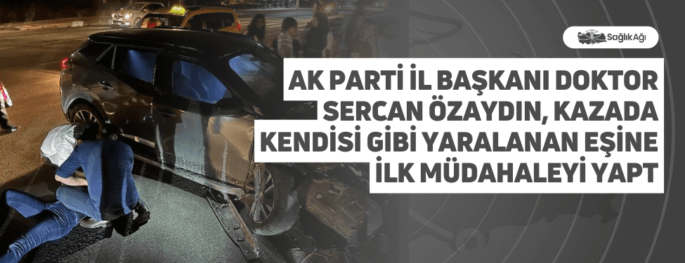 AK Parti İl Başkanı Doktor Sercan Özaydın, kazada kendisi gibi yaralanan eşine ilk müdahaleyi yaptı